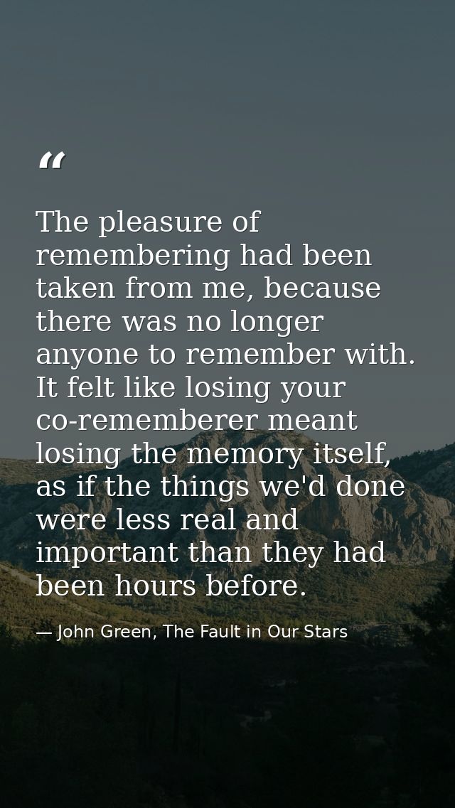 The pleasure of remembering had been taken from me, because there was no longer anyone to remember with. It felt like lo — John Green, The Fault in Our Stars