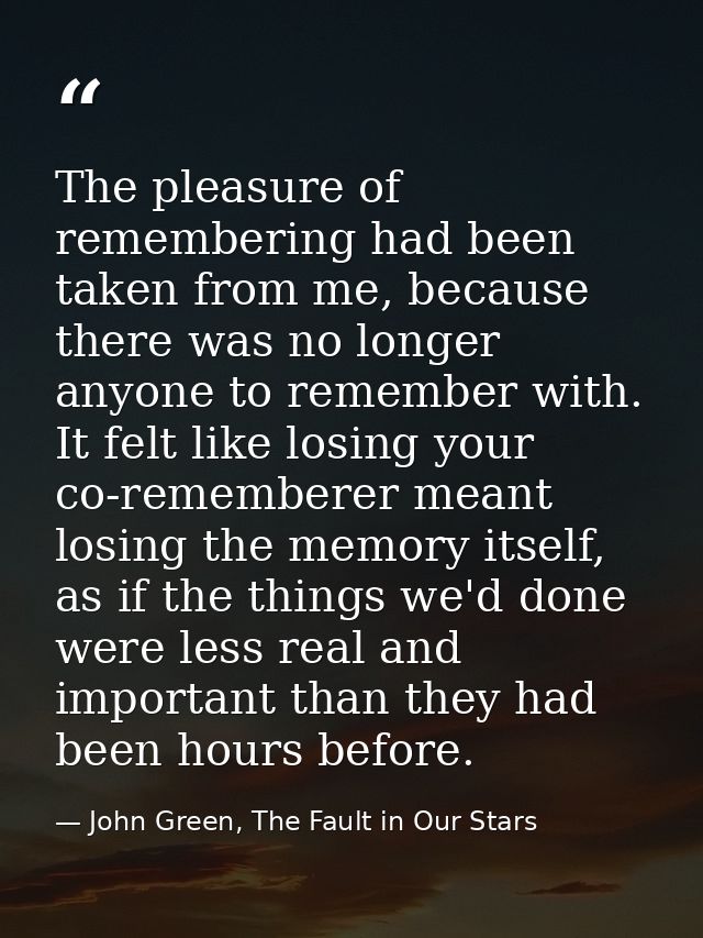 The pleasure of remembering had been taken from me, because there was no longer anyone to remember with. It felt like lo — John Green, The Fault in Our Stars