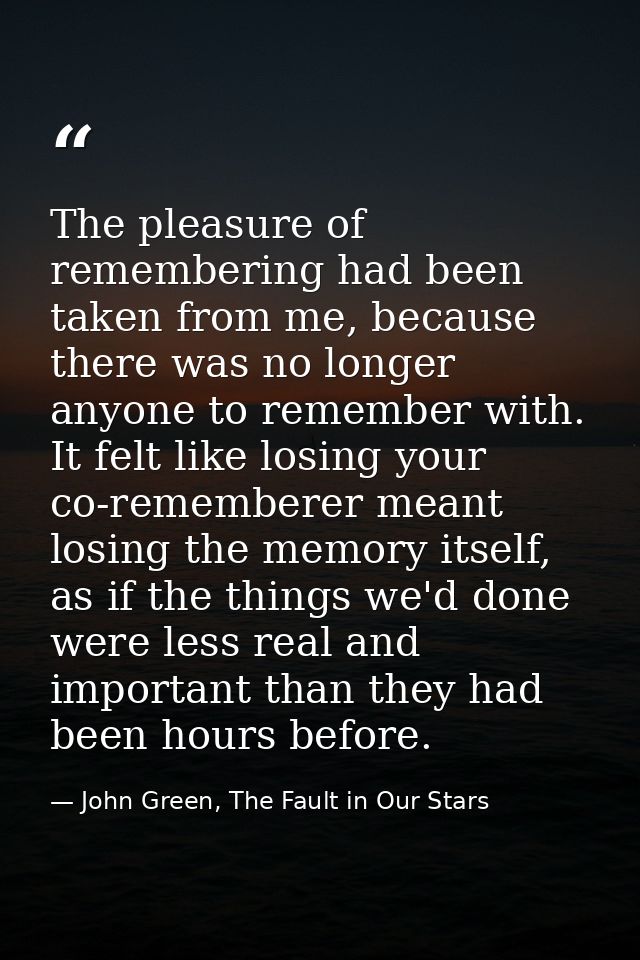 The pleasure of remembering had been taken from me, because there was no longer anyone to remember with. It felt like lo — John Green, The Fault in Our Stars