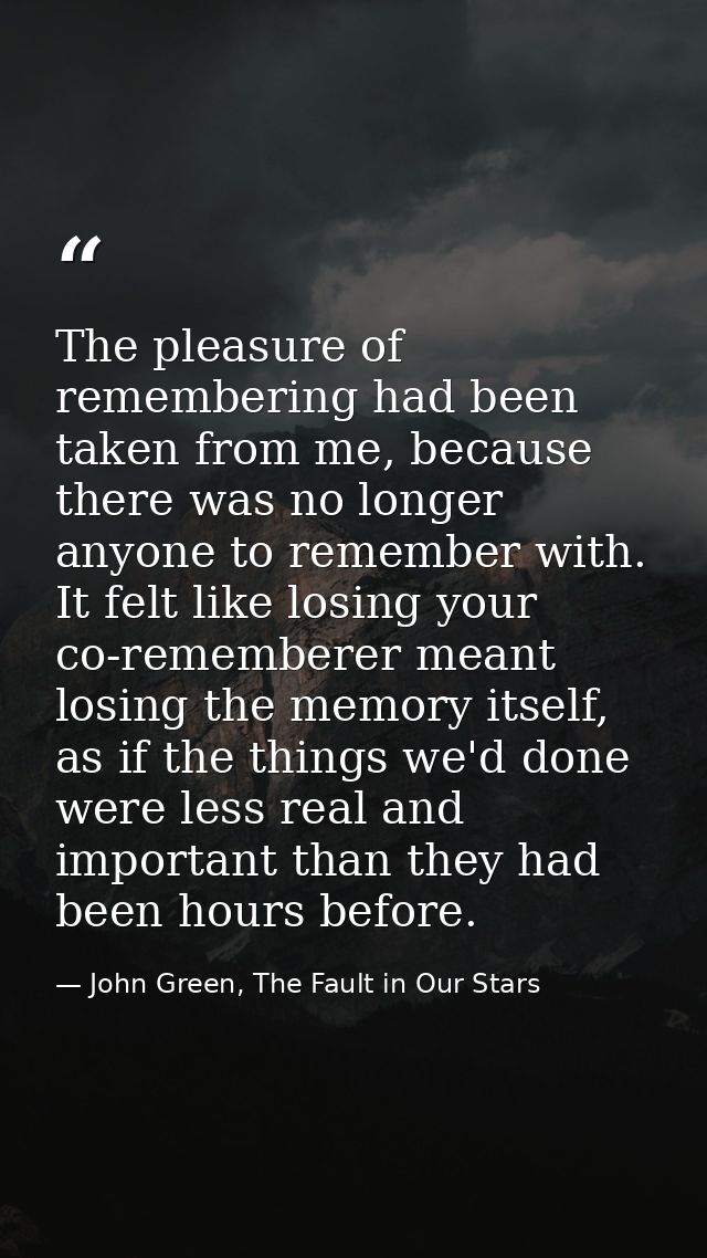 The pleasure of remembering had been taken from me, because there was no longer anyone to remember with. It felt like lo — John Green, The Fault in Our Stars