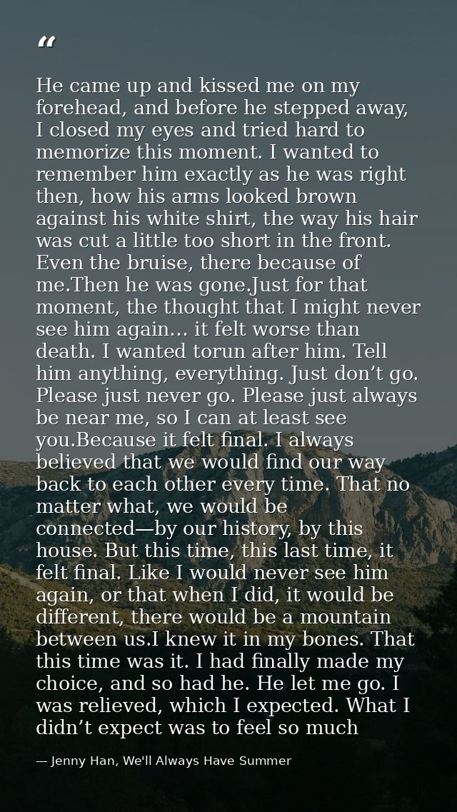 He came up and kissed me on my forehead, and before he stepped away, I closed my eyes and tried hard to memorize this mo — Jenny Han, We'll Always Have Summer