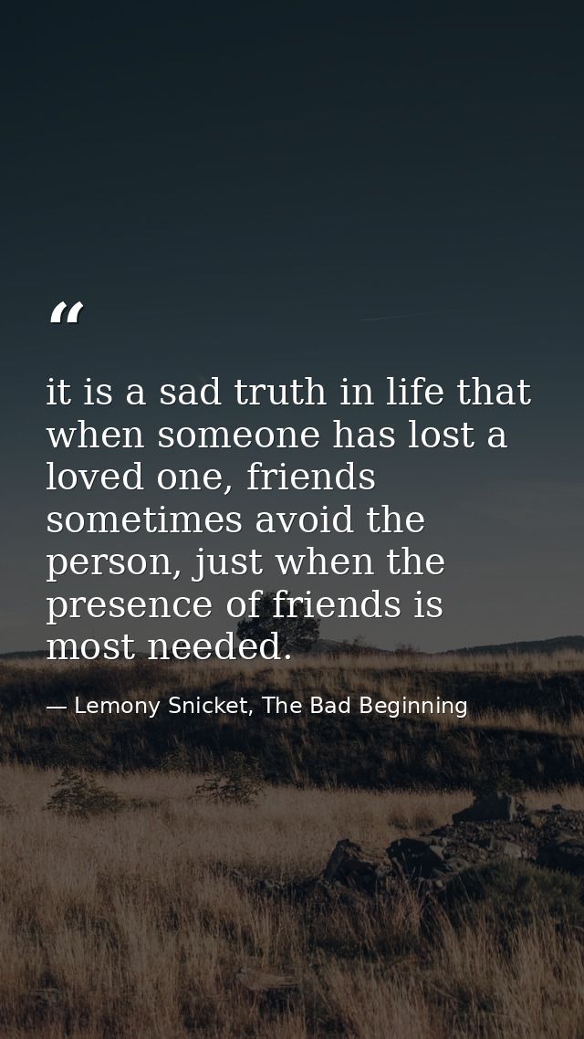it is a sad truth in life that when someone has lost a loved one, friends sometimes avoid the person, just when the pres — Lemony Snicket, The Bad Beginning