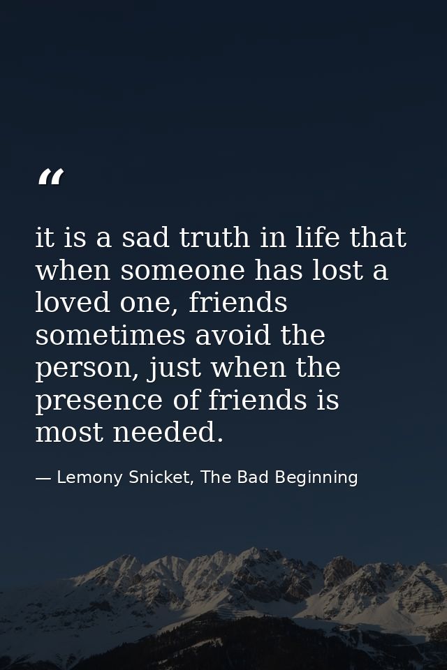 it is a sad truth in life that when someone has lost a loved one, friends sometimes avoid the person, just when the pres — Lemony Snicket, The Bad Beginning