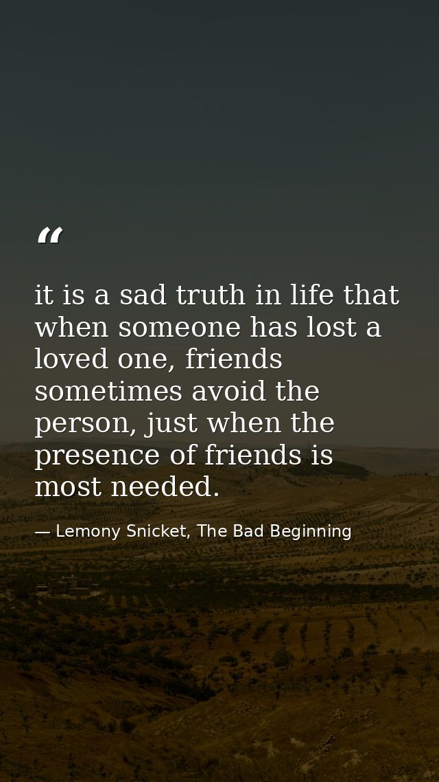 it is a sad truth in life that when someone has lost a loved one, friends sometimes avoid the person, just when the pres — Lemony Snicket, The Bad Beginning