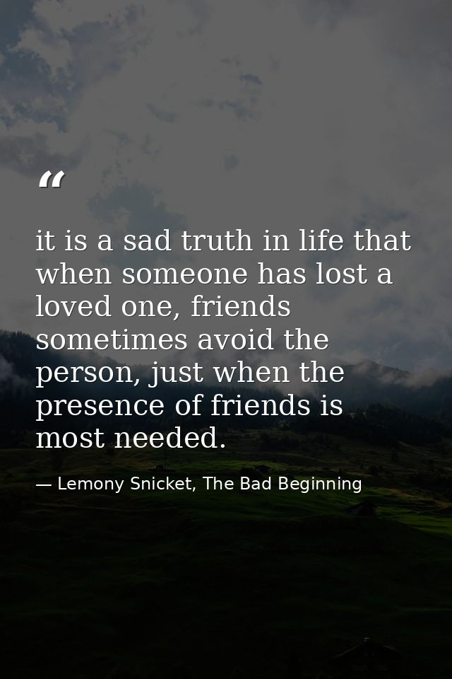 it is a sad truth in life that when someone has lost a loved one, friends sometimes avoid the person, just when the pres — Lemony Snicket, The Bad Beginning