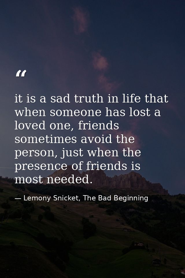 it is a sad truth in life that when someone has lost a loved one, friends sometimes avoid the person, just when the pres — Lemony Snicket, The Bad Beginning