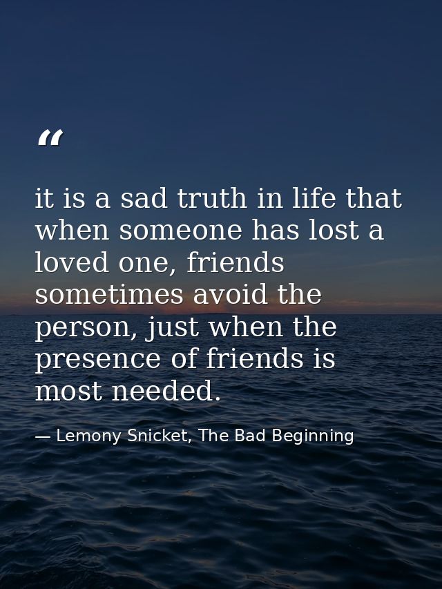 it is a sad truth in life that when someone has lost a loved one, friends sometimes avoid the person, just when the pres — Lemony Snicket, The Bad Beginning