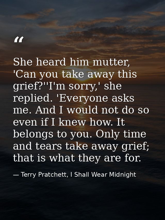 She heard him mutter, 'Can you take away this grief?''I'm sorry,' she replied. 'Everyone asks me. And I would not do so  — Terry Pratchett, I Shall Wear Midnight