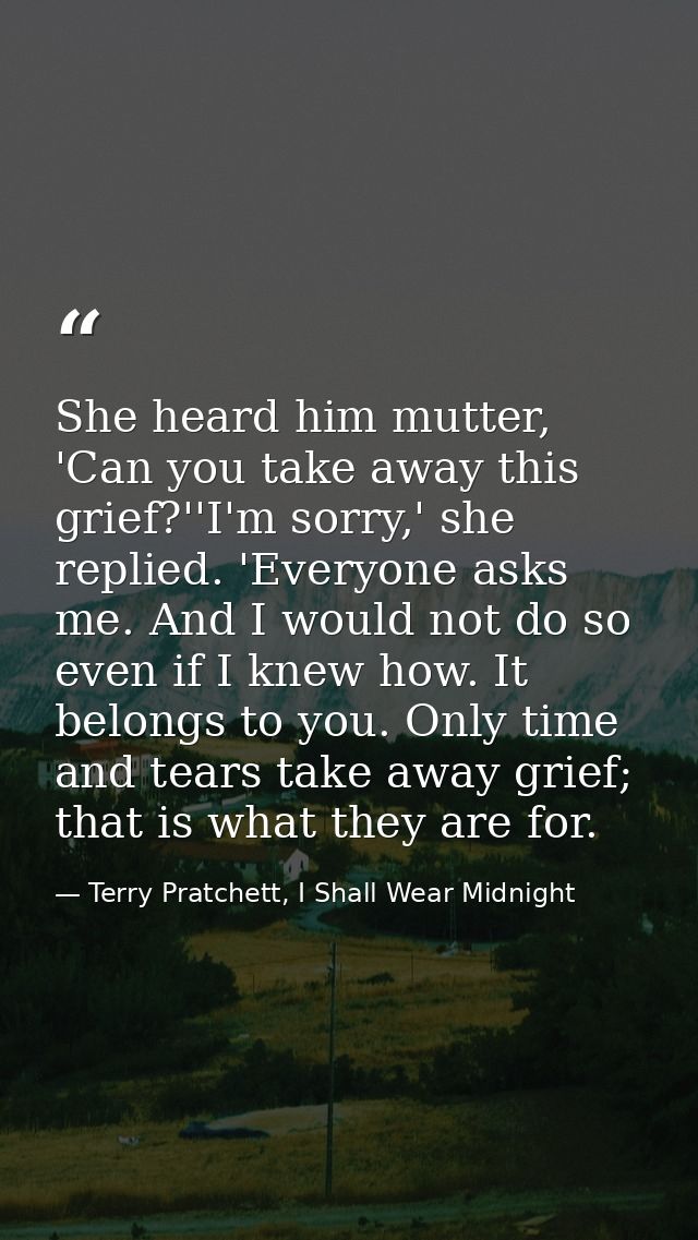 She heard him mutter, 'Can you take away this grief?''I'm sorry,' she replied. 'Everyone asks me. And I would not do so  — Terry Pratchett, I Shall Wear Midnight