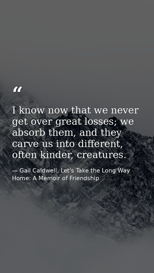 I know now that we never get over great losses; we absorb them, and they carve us into different, often kinder, creature — Gail Caldwell, Let's Take the Long Way Home: A Memoir of Friendship
