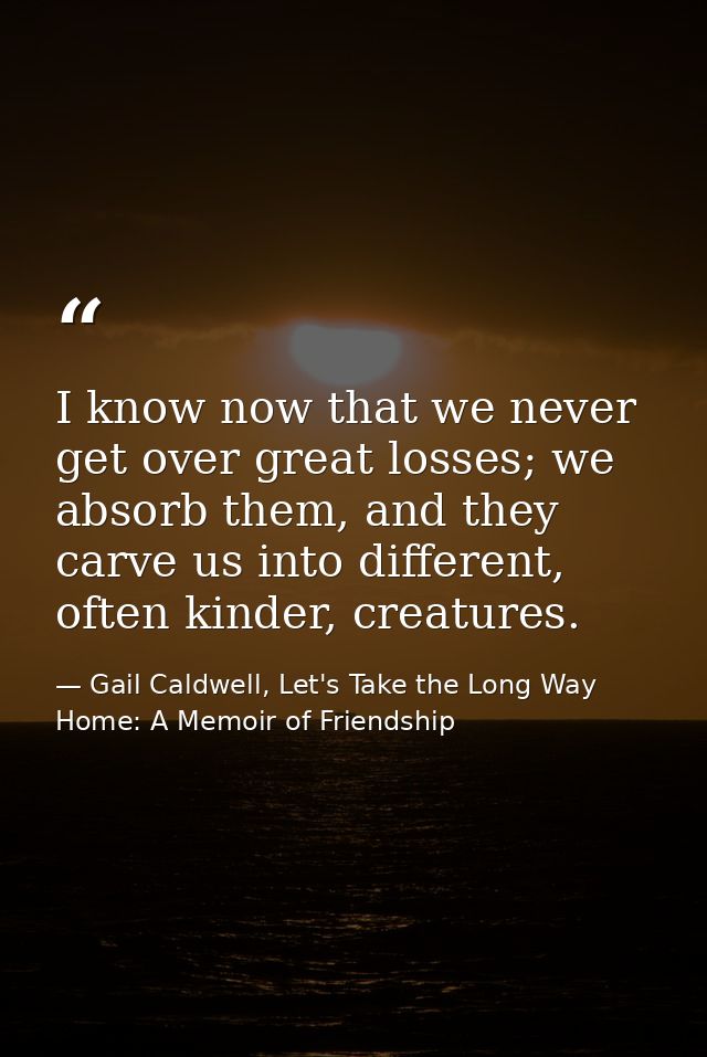 I know now that we never get over great losses; we absorb them, and they carve us into different, often kinder, creature — Gail Caldwell, Let's Take the Long Way Home: A Memoir of Friendship