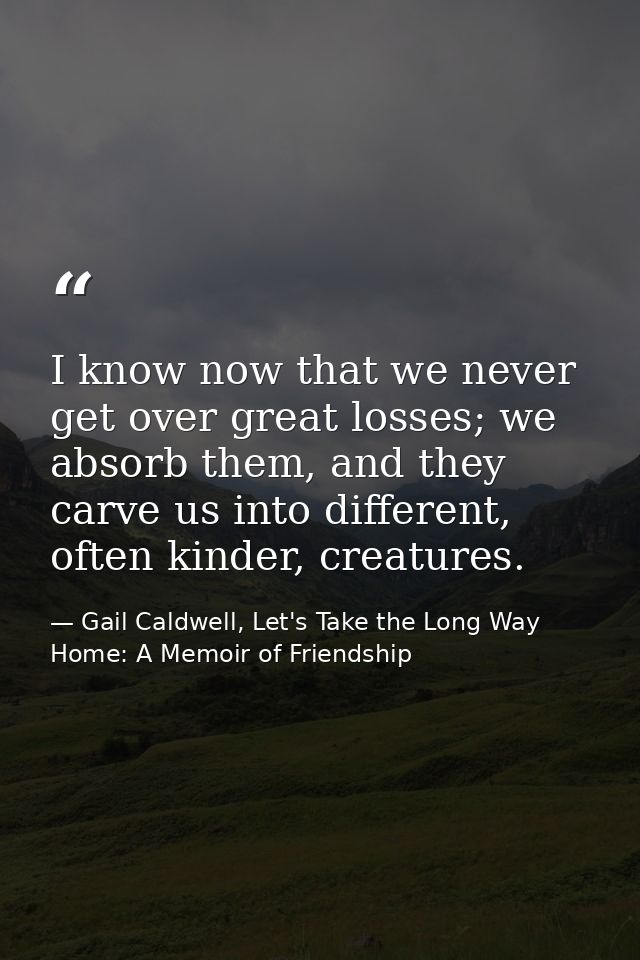 I know now that we never get over great losses; we absorb them, and they carve us into different, often kinder, creature — Gail Caldwell, Let's Take the Long Way Home: A Memoir of Friendship