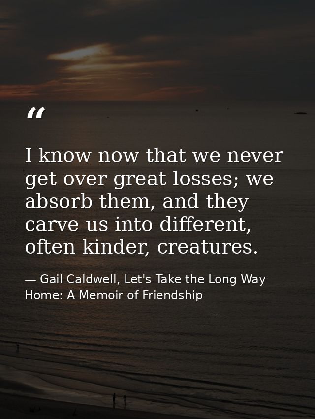 I know now that we never get over great losses; we absorb them, and they carve us into different, often kinder, creature — Gail Caldwell, Let's Take the Long Way Home: A Memoir of Friendship