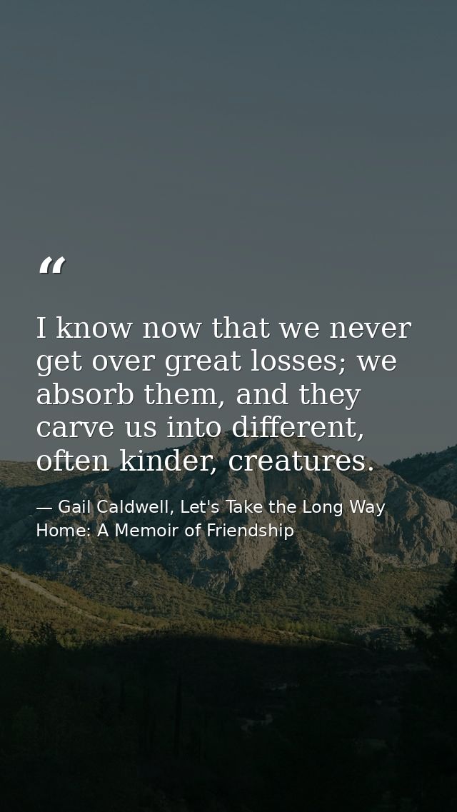 I know now that we never get over great losses; we absorb them, and they carve us into different, often kinder, creature — Gail Caldwell, Let's Take the Long Way Home: A Memoir of Friendship