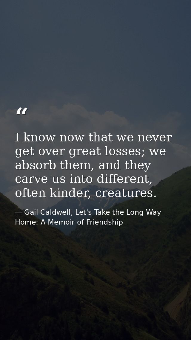 I know now that we never get over great losses; we absorb them, and they carve us into different, often kinder, creature — Gail Caldwell, Let's Take the Long Way Home: A Memoir of Friendship