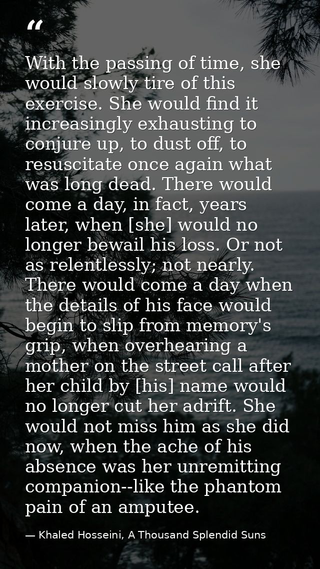 With the passing of time, she would slowly tire of this exercise. She would find it increasingly exhausting to conjure u — Khaled Hosseini, A Thousand Splendid Suns
