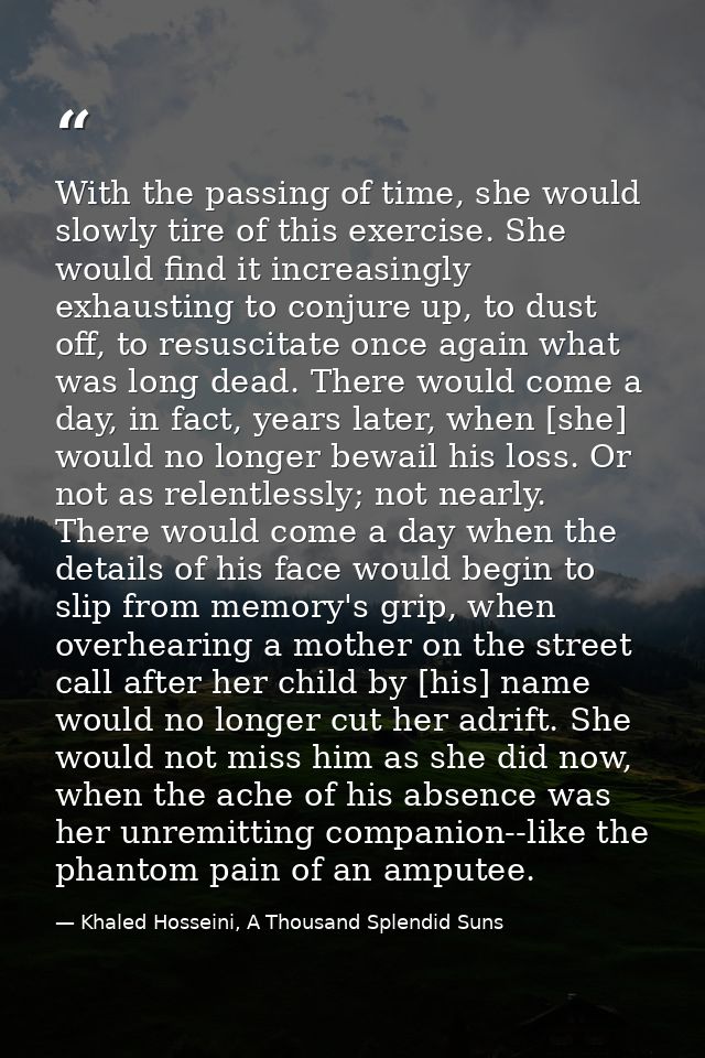 With the passing of time, she would slowly tire of this exercise. She would find it increasingly exhausting to conjure u — Khaled Hosseini, A Thousand Splendid Suns