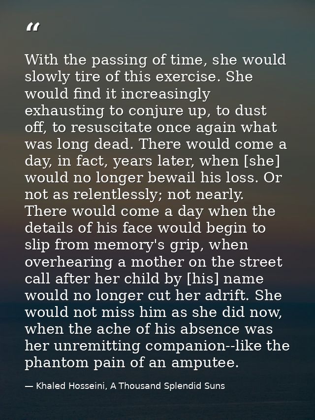 With the passing of time, she would slowly tire of this exercise. She would find it increasingly exhausting to conjure u — Khaled Hosseini, A Thousand Splendid Suns