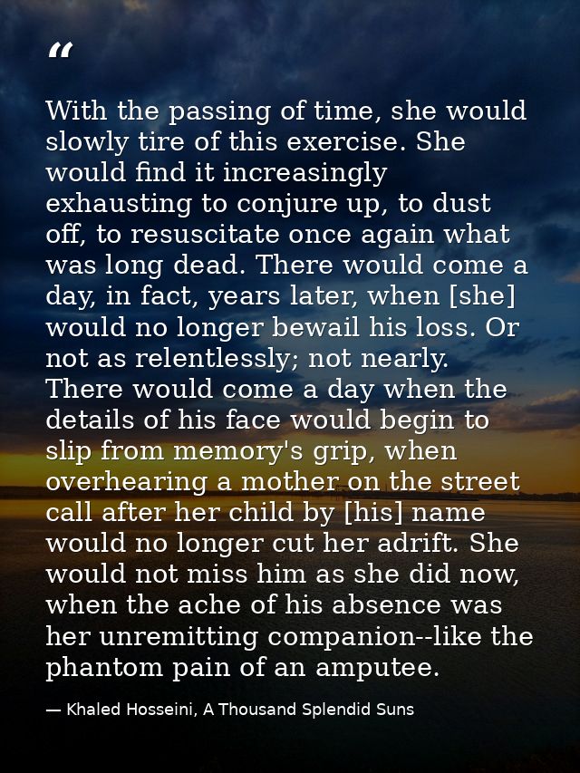 With the passing of time, she would slowly tire of this exercise. She would find it increasingly exhausting to conjure u — Khaled Hosseini, A Thousand Splendid Suns