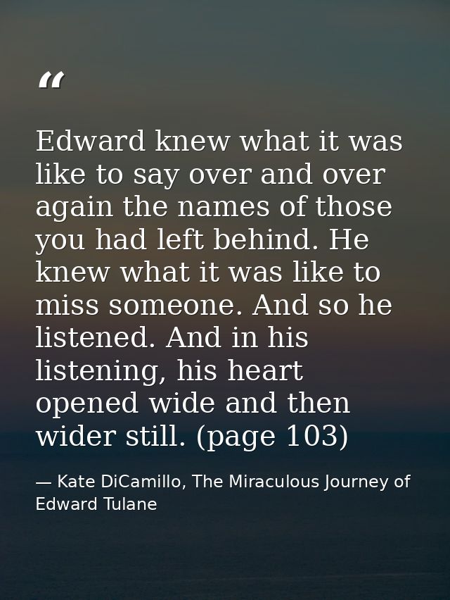 Edward knew what it was like to say over and over again the names of those you had left behind. He knew what it was like — Kate DiCamillo, The Miraculous Journey of Edward Tulane