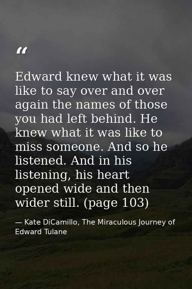 Edward knew what it was like to say over and over again the names of those you had left behind. He knew what it was like — Kate DiCamillo, The Miraculous Journey of Edward Tulane