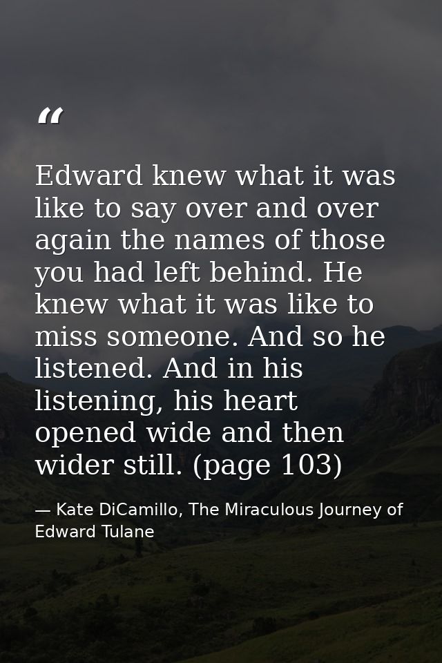 Edward knew what it was like to say over and over again the names of those you had left behind. He knew what it was like — Kate DiCamillo, The Miraculous Journey of Edward Tulane