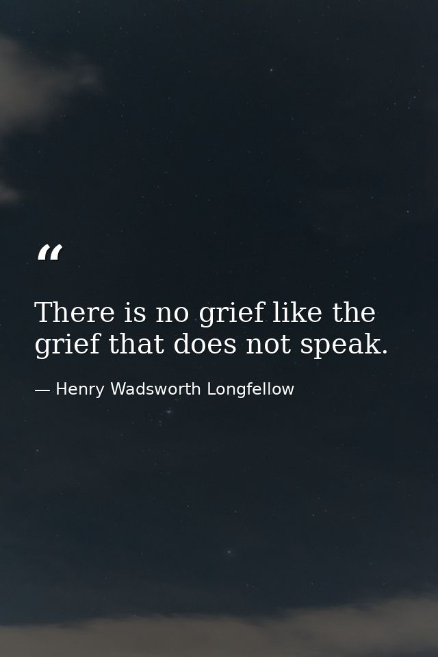 There is no grief like the grief that does not speak. — Henry Wadsworth Longfellow