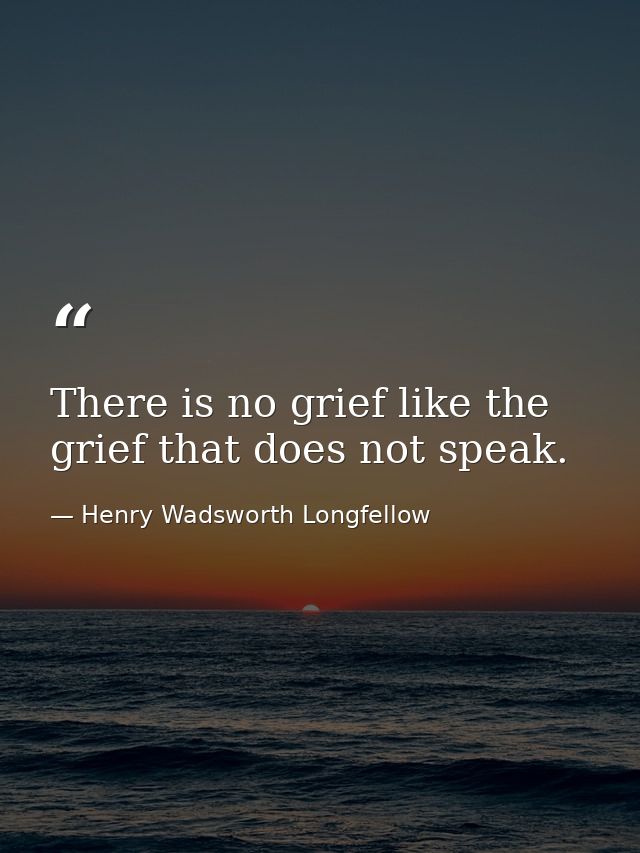 There is no grief like the grief that does not speak. — Henry Wadsworth Longfellow