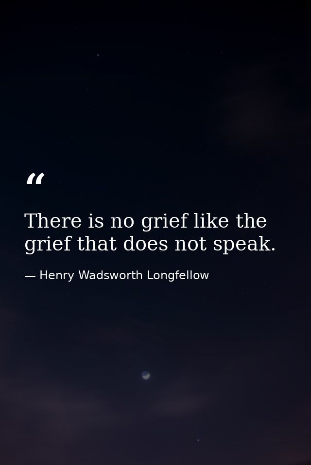 There is no grief like the grief that does not speak. — Henry Wadsworth Longfellow