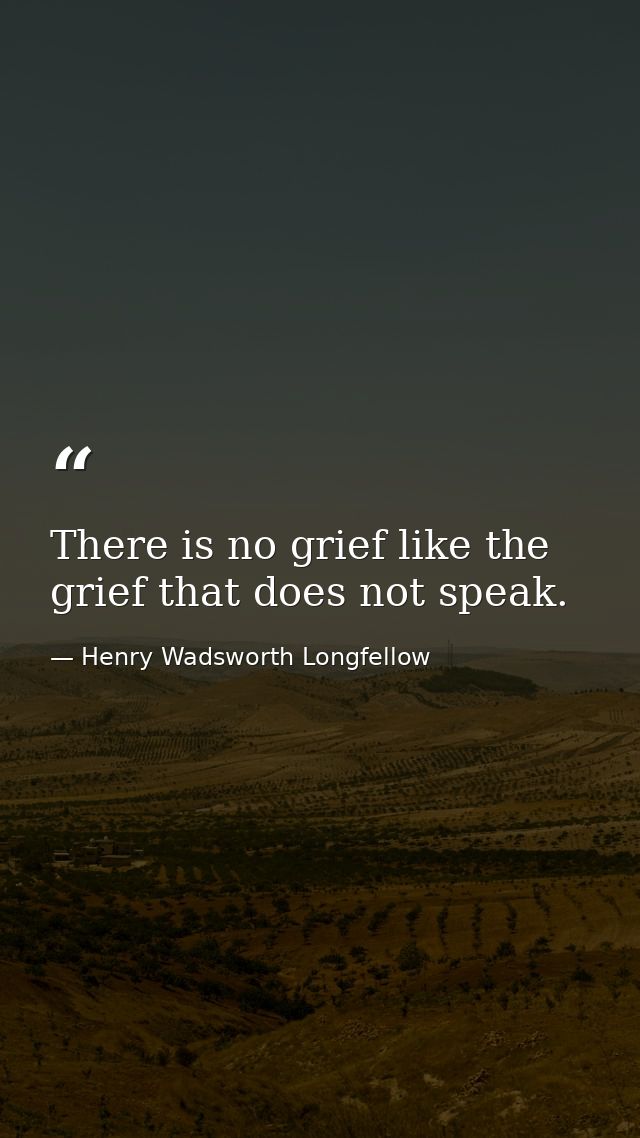 There is no grief like the grief that does not speak. — Henry Wadsworth Longfellow