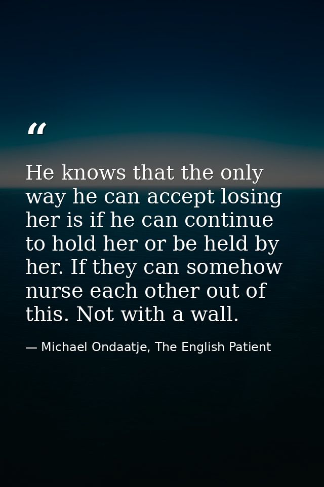 He knows that the only way he can accept losing her is if he can continue to hold her or be held by her. If they can som — Michael Ondaatje, The English Patient