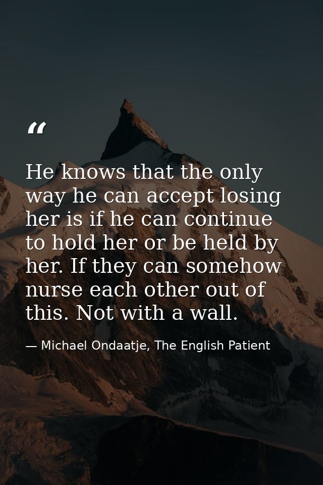 He knows that the only way he can accept losing her is if he can continue to hold her or be held by her. If they can som — Michael Ondaatje, The English Patient