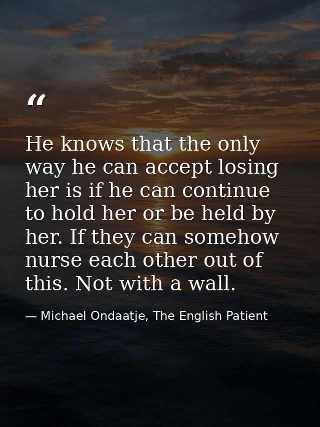 He knows that the only way he can accept losing her is if he can continue to hold her or be held by her. If they can som — Michael Ondaatje, The English Patient