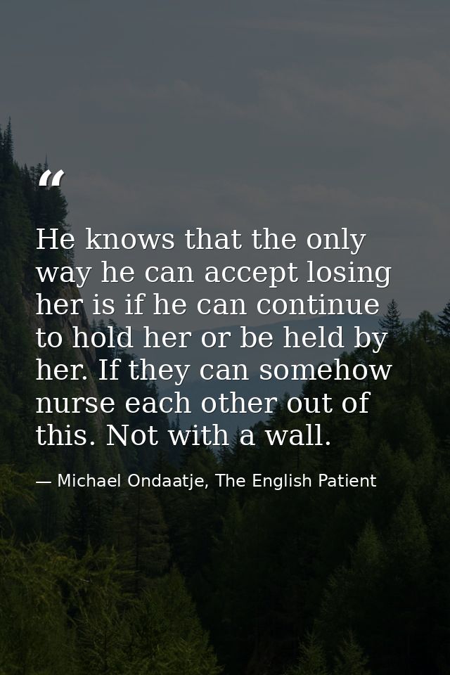 He knows that the only way he can accept losing her is if he can continue to hold her or be held by her. If they can som — Michael Ondaatje, The English Patient