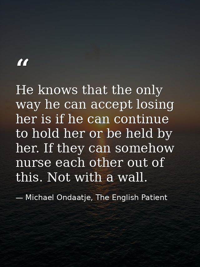 He knows that the only way he can accept losing her is if he can continue to hold her or be held by her. If they can som — Michael Ondaatje, The English Patient