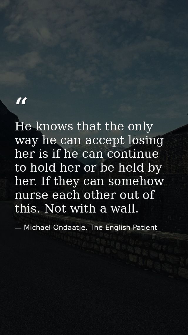 He knows that the only way he can accept losing her is if he can continue to hold her or be held by her. If they can som — Michael Ondaatje, The English Patient