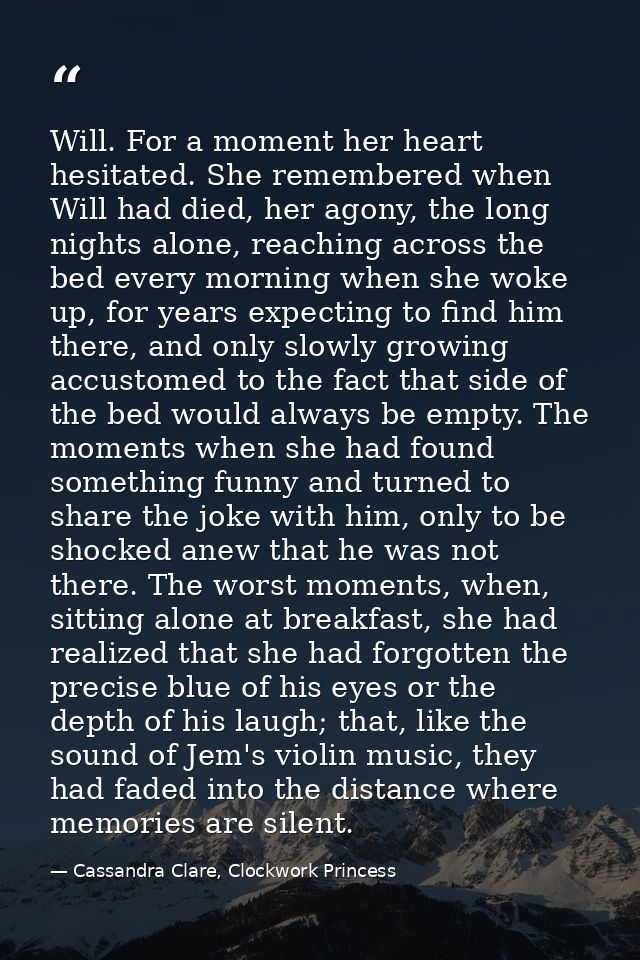 Will. For a moment her heart hesitated. She remembered when Will had died, her agony, the long nights alone, reaching ac — Cassandra Clare, Clockwork Princess
