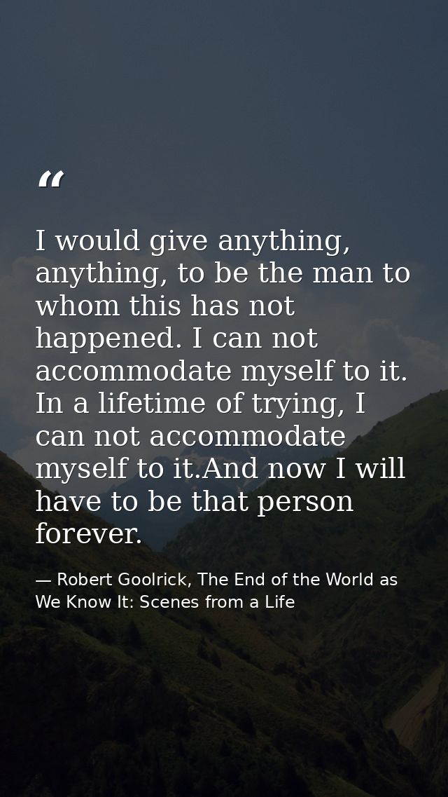 I would give anything, anything, to be the man to whom this has not happened. I can not accommodate myself to it. In a l — Robert Goolrick, The End of the World as We Know It: Scenes from a Life