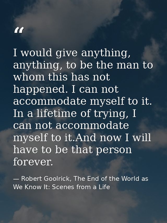 I would give anything, anything, to be the man to whom this has not happened. I can not accommodate myself to it. In a l — Robert Goolrick, The End of the World as We Know It: Scenes from a Life