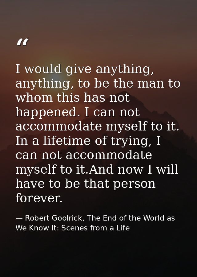 I would give anything, anything, to be the man to whom this has not happened. I can not accommodate myself to it. In a l — Robert Goolrick, The End of the World as We Know It: Scenes from a Life