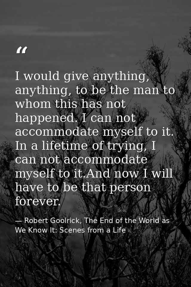 I would give anything, anything, to be the man to whom this has not happened. I can not accommodate myself to it. In a l — Robert Goolrick, The End of the World as We Know It: Scenes from a Life