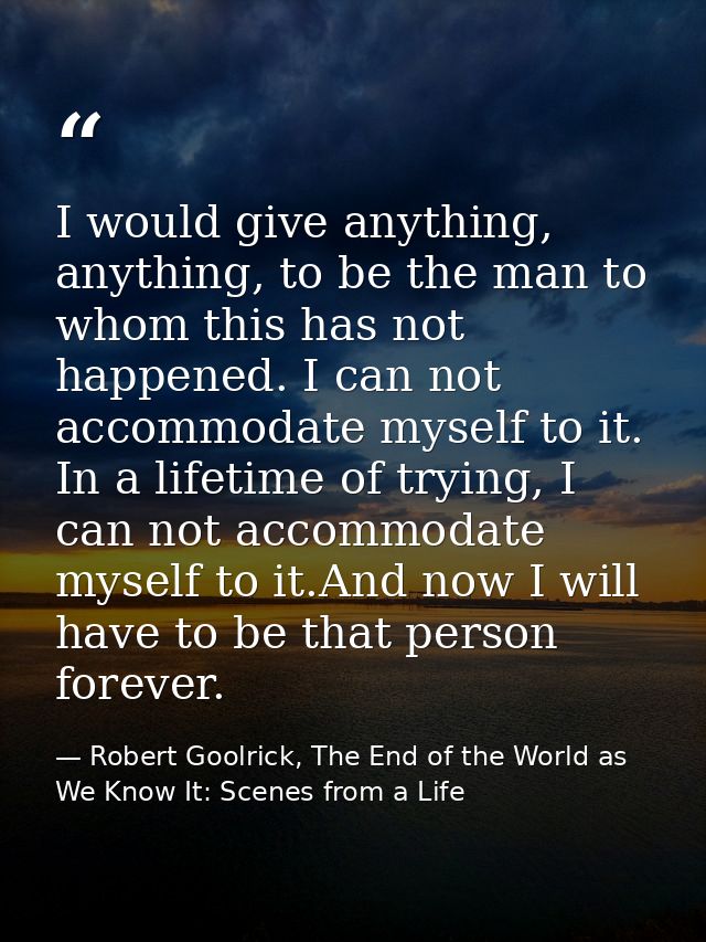 I would give anything, anything, to be the man to whom this has not happened. I can not accommodate myself to it. In a l — Robert Goolrick, The End of the World as We Know It: Scenes from a Life