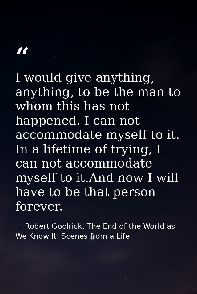 I would give anything, anything, to be the man to whom this has not happened. I can not accommodate myself to it. In a l — Robert Goolrick, The End of the World as We Know It: Scenes from a Life