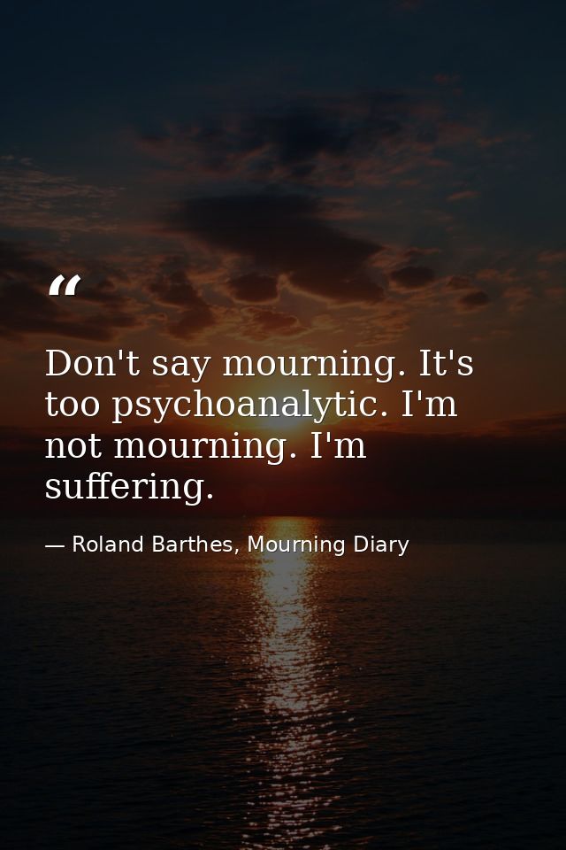 Don't say mourning. It's too psychoanalytic. I'm not mourning. I'm suffering. — Roland Barthes, Mourning Diary