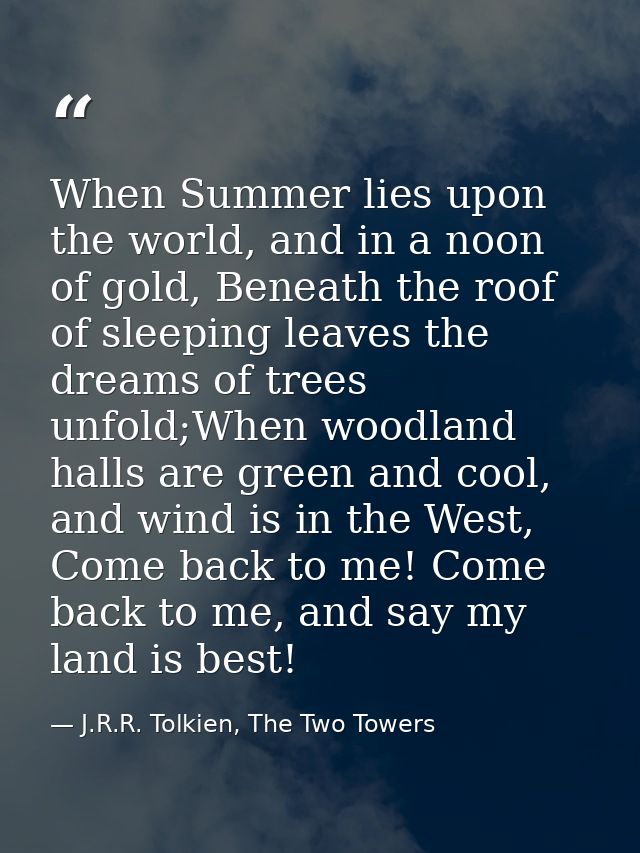 When Summer lies upon the world, and in a noon of gold, Beneath the roof of sleeping leaves the dreams of trees unfold;W — J.R.R. Tolkien, The Two Towers