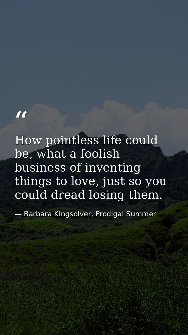 How pointless life could be, what a foolish business of inventing things to love, just so you could dread losing them. — Barbara Kingsolver, Prodigal Summer