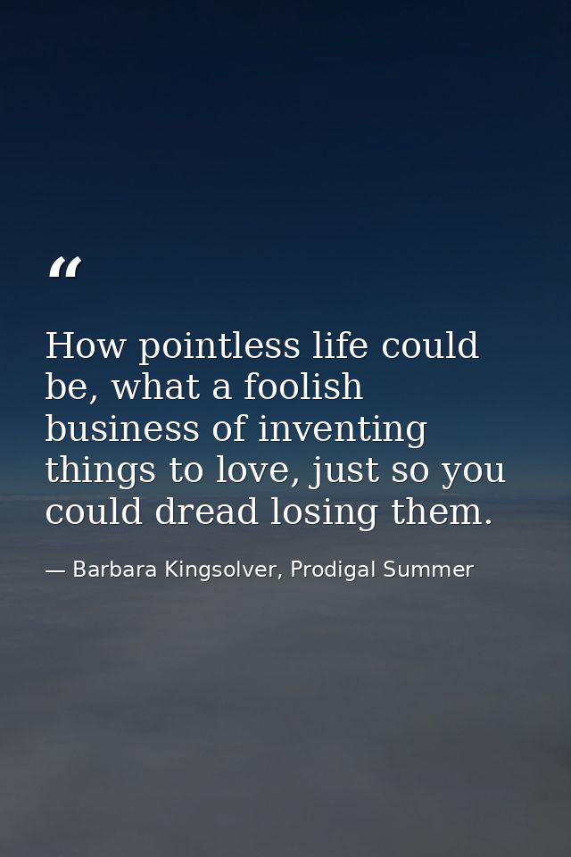 How pointless life could be, what a foolish business of inventing things to love, just so you could dread losing them. — Barbara Kingsolver, Prodigal Summer