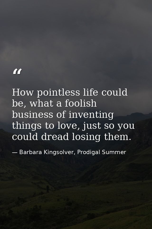 How pointless life could be, what a foolish business of inventing things to love, just so you could dread losing them. — Barbara Kingsolver, Prodigal Summer