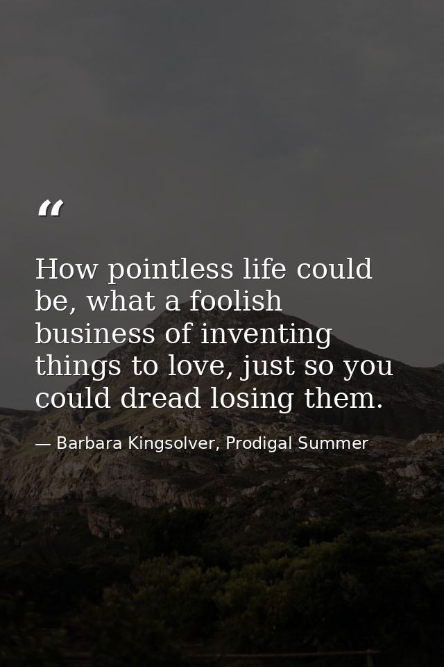 How pointless life could be, what a foolish business of inventing things to love, just so you could dread losing them. — Barbara Kingsolver, Prodigal Summer