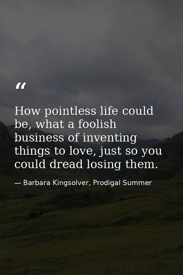 How pointless life could be, what a foolish business of inventing things to love, just so you could dread losing them. — Barbara Kingsolver, Prodigal Summer